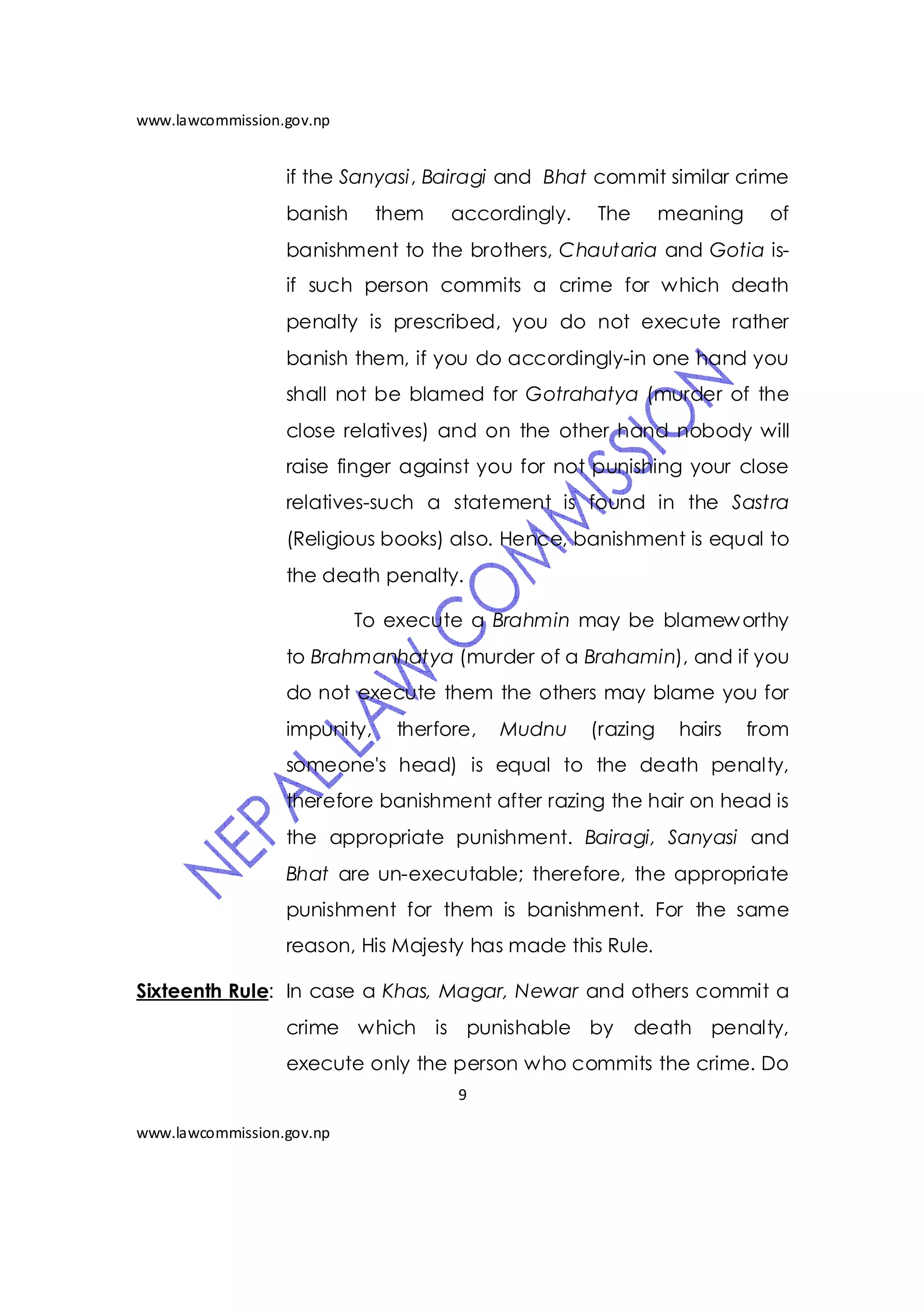 www.lawcommission.gov.np


                  if the Sanyasi, Bairagi and Bhat commit similar crime
                  banish      them   accordingly.   The       meaning     of
                  banishment to the brothers, Chautaria and Gotia is-
                  if such person commits a crime for which death
                  penalty is prescribed, you do not execute rather
                  banish them, if you do accordingly-in one hand you
                  shall not be blamed for Gotrahatya (murder of the
                  close relatives) and on the other hand nobody will
                  raise finger against you for not punishing your close
                  relatives-such a statement is found in the Sastra
                  (Religious books) also. Hence, banishment is equal to
                  the death penalty.

                           To execute a Brahmin may be blamew orthy
                  to Brahmanhatya (murder of a Brahamin), and if you
                  do not execute them the others may blame you for
                  impunity,    therfore,   Mudnu    (razing    hairs    from
                  someone's head) is equal to the death penalty,
                  therefore banishment after razing the hair on head is
                  the appropriate punishment. Bairagi, Sanyasi and
                  Bhat are un-executable; therefore, the appropriate
                  punishment for them is banishment. For the same
                  reason, His Majesty has made this Rule.

Sixteenth Rule: In case a Khas, Magar, Newar and others commit a
                  crime which is punishable by            death penalty,
                  execute only the person who commits the crime. Do
                                     9

www.lawcommission.gov.np
 