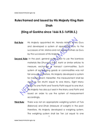 www.lawcommission.gov.np



Rules framed and issued by His Majesty King Ram
                                 Shah

        (King of Gorkha since 1666 B.S-1693B.S.)


First Rule:    His Majesty appointed Mr. Nanda Mishra as his Guru
               and developed a system of appointing Guru to the
               successors of Mr. Mishra and not appoint others as Guru
               by the successors of His Majesty.

Second Rule: In the past, general public used to use the bamboo
               materials like Dhungra, Dala, Aarhi or similar articles to
               measure, exchange or transact commodities. Such
               system of exchanging goods or commodities was not
               fair enough. Therefore, His Majesty developed a system
               for measurement. Hereafter, the measurement shall be
               done as Ten Muthi equal to one Manu, Eight Manu
               equal to one Pathi and Twenty Pathi equal to one Muri.
               His Majesty has also put seal in the Manu and Pathi and
               issued an order to use the system of measurement
               accordingly.

Third Rule:    There w as not an appropriate weighing system of Tulo
               (Balance) and Dhak (Measure of w eight) in the past;
               therefore, His Majesty developed a weighing system.
               The weighing system shall be Ten Lal equal to one
                                    1

www.lawcommission.gov.np
 
