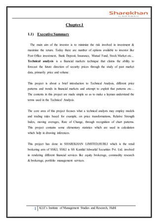 1 KLE’s Institute of Management Studies and Research, Hubli
Chapter.1
1.1) Executive Summary
The main aim of the investor is to minimize the risk involved in investment &
maximize the return. Today there are number of options available to investor like
Post Office investment, Bank Deposit, Insurance, Mutual Fund, Stock Market etc...
Technical analysis is a financial markets technique that claims the ability to
forecast the future direction of security prices through the study of past market
data, primarily price and volume.
This project is about a brief introduction to Technical Analysis, different price
patterns and trends in financial markets and attempt to exploit that patterns etc…
The contents in this project are made simple so as to make a layman understand the
terms used in the Technical Analysis.
The core area of this project focuses what a technical analysts may employ models
and trading rules based for example, on price transformations, Relative Strength
Index, moving averages, Rate of Change, through recognition of chart patterns.
This project contains some elementary statistics which are used in calculation
which help in drawing inferences.
This project has done in SHAREKHAN LIMITED,HUBLI which is the retail
brokering arm of SSKI; SSKI is SS Kantilal Ishwarlal Securities Pvt. Ltd. involved
in rendering different financial services like equity brokerage, commodity research
& brokerage, portfolio management services.
 