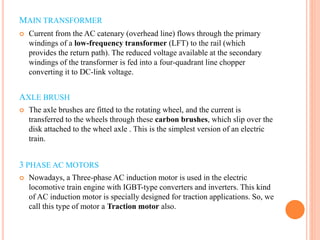 MAIN TRANSFORMER
 Current from the AC catenary (overhead line) flows through the primary
windings of a low-frequency transformer (LFT) to the rail (which
provides the return path). The reduced voltage available at the secondary
windings of the transformer is fed into a four-quadrant line chopper
converting it to DC-link voltage.
AXLE BRUSH
 The axle brushes are fitted to the rotating wheel, and the current is
transferred to the wheels through these carbon brushes, which slip over the
disk attached to the wheel axle . This is the simplest version of an electric
train.
3 PHASE AC MOTORS
 Nowadays, a Three-phase AC induction motor is used in the electric
locomotive train engine with IGBT-type converters and inverters. This kind
of AC induction motor is specially designed for traction applications. So, we
call this type of motor a Traction motor also.
 