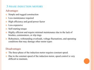 3 PHASE INDUCTION MOTORS
Advantages
 Simple and rugged construction
 Less maintenance required
 High efficiency and good power factor
 Less expensive
 Self-starting torque
 Highly efficient and require minimal maintenance due to the lack of
brushes, commutators, or slip rings
 Robustness, withstanding overloads, voltage fluctuations, and operating
conditions that may damage other motor types
Disadvantages
 The three-phase of the induction motor requires constant speed.
 Due to the constant speed of the induction motor, speed control is very
difficult to maintain.
 