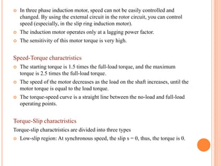  In three phase induction motor, speed can not be easily controlled and
changed. By using the external circuit in the rotor circuit, you can control
speed (especially, in the slip ring induction motor).
 The induction motor operates only at a lagging power factor.
 The sensitivity of this motor torque is very high.
Speed-Torque charactristics
 The starting torque is 1.5 times the full-load torque, and the maximum
torque is 2.5 times the full-load torque.
 The speed of the motor decreases as the load on the shaft increases, until the
motor torque is equal to the load torque.
 The torque-speed curve is a straight line between the no-load and full-load
operating points.
Torque-Slip charactristics
Torque-slip charactristics are divided into three types
 Low-slip region: At synchronous speed, the slip s = 0, thus, the torque is 0.
 