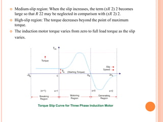  Medium-slip region: When the slip increases, the term (𝑠𝑋 2) 2 becomes
large so that 𝑅 22 may be neglected in comparison with (𝑠𝑋 2) 2.
 High-slip region: The torque decreases beyond the point of maximum
torque.
 The induction motor torque varies from zero to full load torque as the slip
varies.
 