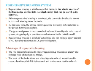 REGENERATIVE BREAKING SYSTEM
 Regenerative braking is a technology that converts the kinetic energy of
the locomotive slowing into electrical energy that can be stored in its
batteries.
 When regenerative braking is employed, the current in the electric motors
is reversed, slowing down the train.
 At the same time, the electro motors generate electricity to be returned to
the power distribution system.
 The generated power is then smoothed and conditioned by the train control
system, stepped up by a transformer and returned to the outside world.
 Regenerative braking is a mature technology and can be more easily applied
to AC powered trains than to DC powered system.
Advantages of regenerative breaking
 The two main motivations to employ regenerative braking are energy and
reduced wear of mechanical brakes.
 The wear of the brake shoes and wheel tyres is reduced to considerable
extent, therefore, their life is increased and replacement cost is reduced.
 