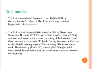 DC CURRENT:
 The first known electric locomotive was built in 1837 by
chemist Robert Davidson of Aberdeen, and it was powered
by galvanic cells (batteries).
 The first electric passenger train was presented by Werner von
Siemens at Berlin in 1879. The locomotive was driven by a 2.2 kW,
series-wound motor, and the train, consisting of the locomotive and
three cars, reached a speed of 13 km/h. During four months, the train
carried 90,000 passengers on a 300-meter-long (984 feet) circular
track. The electricity (150 V DC) was supplied through a third
insulated rail between the tracks. A contact roller was used to collect
the electricity.
 