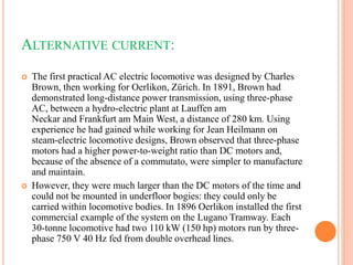 ALTERNATIVE CURRENT:
 The first practical AC electric locomotive was designed by Charles
Brown, then working for Oerlikon, Zürich. In 1891, Brown had
demonstrated long-distance power transmission, using three-phase
AC, between a hydro-electric plant at Lauffen am
Neckar and Frankfurt am Main West, a distance of 280 km. Using
experience he had gained while working for Jean Heilmann on
steam-electric locomotive designs, Brown observed that three-phase
motors had a higher power-to-weight ratio than DC motors and,
because of the absence of a commutato, were simpler to manufacture
and maintain.
 However, they were much larger than the DC motors of the time and
could not be mounted in underfloor bogies: they could only be
carried within locomotive bodies. In 1896 Oerlikon installed the first
commercial example of the system on the Lugano Tramway. Each
30-tonne locomotive had two 110 kW (150 hp) motors run by three-
phase 750 V 40 Hz fed from double overhead lines.
 