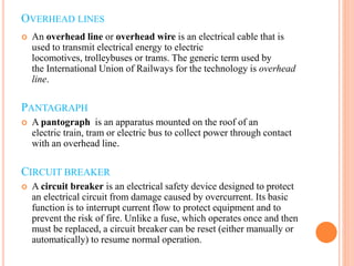 OVERHEAD LINES
 An overhead line or overhead wire is an electrical cable that is
used to transmit electrical energy to electric
locomotives, trolleybuses or trams. The generic term used by
the International Union of Railways for the technology is overhead
line.
PANTAGRAPH
 A pantograph is an apparatus mounted on the roof of an
electric train, tram or electric bus to collect power through contact
with an overhead line.
CIRCUIT BREAKER
 A circuit breaker is an electrical safety device designed to protect
an electrical circuit from damage caused by overcurrent. Its basic
function is to interrupt current flow to protect equipment and to
prevent the risk of fire. Unlike a fuse, which operates once and then
must be replaced, a circuit breaker can be reset (either manually or
automatically) to resume normal operation.
 