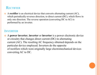 RECTIFIER
 A rectifier is an electrical device that converts alternating current (AC),
which periodically reverses direction, to direct current (DC), which flows in
only one direction. The reverse operation (converting DC to AC) is
performed by an inverter.
INVERTER
 A power inverter, inverter or invertor is a power electronic device
or circuitry that changes direct current (DC) to alternating
current (AC). The resulting AC frequency obtained depends on the
particular device employed. Inverters do the opposite
of rectifiers which were originally large electromechanical devices
converting AC to DC.
 