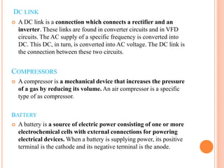 DC LINK
 A DC link is a connection which connects a rectifier and an
inverter. These links are found in converter circuits and in VFD
circuits. The AC supply of a specific frequency is converted into
DC. This DC, in turn, is converted into AC voltage. The DC link is
the connection between these two circuits.
COMPRESSORS
 A compressor is a mechanical device that increases the pressure
of a gas by reducing its volume. An air compressor is a specific
type of as compressor.
BATTERY
 A battery is a source of electric power consisting of one or more
electrochemical cells with external connections for powering
electrical devices. When a battery is supplying power, its positive
terminal is the cathode and its negative terminal is the anode.
 