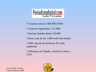 • Usuarios únicos: 600.000 (OJD)
                         • Usuarios registrados: 131.000
                         • Suscrip. boletín diario: 82.000
                         •Alexa: una de las 1.600 webs del mundo
                         • OJD: una de las primeras 20 webs
                         españolas
                         • Influencia en España, América Latina y
                         USA




Tossa de Mar, viernes,
8 de diciembre de 2006
 