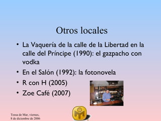 Otros locales
    • La Vaquería de la calle de la Libertad en la
      calle del Príncipe (1990): el gazpacho con
      vodka
    • En el Salón (1992): la fotonovela
    • R con H (2005)
    • Zoe Café (2007)

Tossa de Mar, viernes,
8 de diciembre de 2006
 