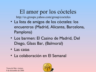 El amor por los cócteles
            http://es.groups.yahoo.com/group/cocteles
     • La lista de amigos de los cócteles: los
       encuentros (Madrid, Alicante, Barcelona,
       Pamplona)
     • Los barmen: El Casino de Madrid, Del
       Diego, Glass Bar, (Balmoral)
     • Las catas
     • La colaboración en El Semanal

Tossa de Mar, viernes,
8 de diciembre de 2006
 
