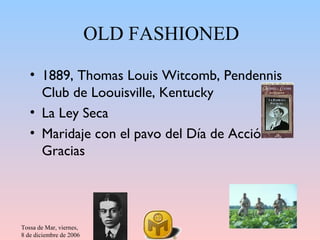 OLD FASHIONED

   • 1889, Thomas Louis Witcomb, Pendennis
     Club de Loouisville, Kentucky
   • La Ley Seca
   • Maridaje con el pavo del Día de Acción de
     Gracias




Tossa de Mar, viernes,
8 de diciembre de 2006
 