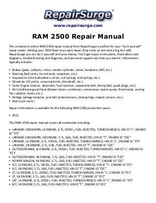 www.repairsurge.com
RAM 2500 Repair Manual
The convenient online RAM 2500 repair manual from RepairSurge is perfect for your "do it yourself"
repair needs. Getting your 2500 fixed at an auto repair shop costs an arm and a leg, but with
RepairSurge you can do it yourself and save money. You'll get repair instructions, illustrations and
diagrams, troubleshooting and diagnosis, and personal support any time you need it. Information
typically includes:
Brakes (pads, callipers, rotors, master cyllinder, shoes, hardware, ABS, etc.)
Steering (ball joints, tie rod ends, sway bars, etc.)
Suspension (shock absorbers, struts, coil springs, leaf springs, etc.)
Drivetrain (CV joints, universal joints, driveshaft, etc.)
Outer Engine (starter, alternator, fuel injection, serpentine belt, timing belt, spark plugs, etc.)
Air Conditioning and Heat (blower motor, condenser, compressor, water pump, thermostat, cooling
fan, radiator, hoses, etc.)
Airbags (airbag modules, seat belt pretensioners, clocksprings, impact sensors, etc.)
And much more!
Repair information is available for the following RAM 2500 production years:
2011
This RAM 2500 repair manual covers all submodels including:
LARAMIE LONGHORN, L6 ENGINE, 6.7L, DIESEL, FUEL INJECTED, TURBOCHARGED, VIN ID "L", ENGINE
ID "ETJ"
LARAMIE LONGHORN, V8 ENGINE, 5.7L, GAS, FUEL INJECTED, VIN ID "T", ENGINE ID "EZC"
LARAMIE, L6 ENGINE, 6.7L, DIESEL, FUEL INJECTED, TURBOCHARGED, VIN ID "L", ENGINE ID "ETJ"
LARAMIE, V8 ENGINE, 5.7L, GAS, FUEL INJECTED, VIN ID "T", ENGINE ID "EZC"
OUTDOORSMAN, L6 ENGINE, 6.7L, DIESEL, FUEL INJECTED, TURBOCHARGED, VIN ID "L", ENGINE ID
"ETJ"
OUTDOORSMAN, V8 ENGINE, 5.7L, GAS, FUEL INJECTED, VIN ID "T", ENGINE ID "EZC"
POWER WAGON, V8 ENGINE, 5.7L, GAS, FUEL INJECTED, VIN ID "T", ENGINE ID "EZC"
SLT, L6 ENGINE, 6.7L, DIESEL, FUEL INJECTED, TURBOCHARGED, VIN ID "L", ENGINE ID "ETJ"
SLT, V8 ENGINE, 5.7L, GAS, FUEL INJECTED, VIN ID "T", ENGINE ID "EZC"
ST, L6 ENGINE, 6.7L, DIESEL, FUEL INJECTED, TURBOCHARGED, VIN ID "L", ENGINE ID "ETJ"
ST, V8 ENGINE, 5.7L, GAS, FUEL INJECTED, VIN ID "T", ENGINE ID "EZC"
SXT, L6 ENGINE, 6.7L, DIESEL, FUEL INJECTED, TURBOCHARGED, VIN ID "L", ENGINE ID "ETJ"
SXT, V8 ENGINE, 5.7L, GAS, FUEL INJECTED, VIN ID "T", ENGINE ID "EZC"
 