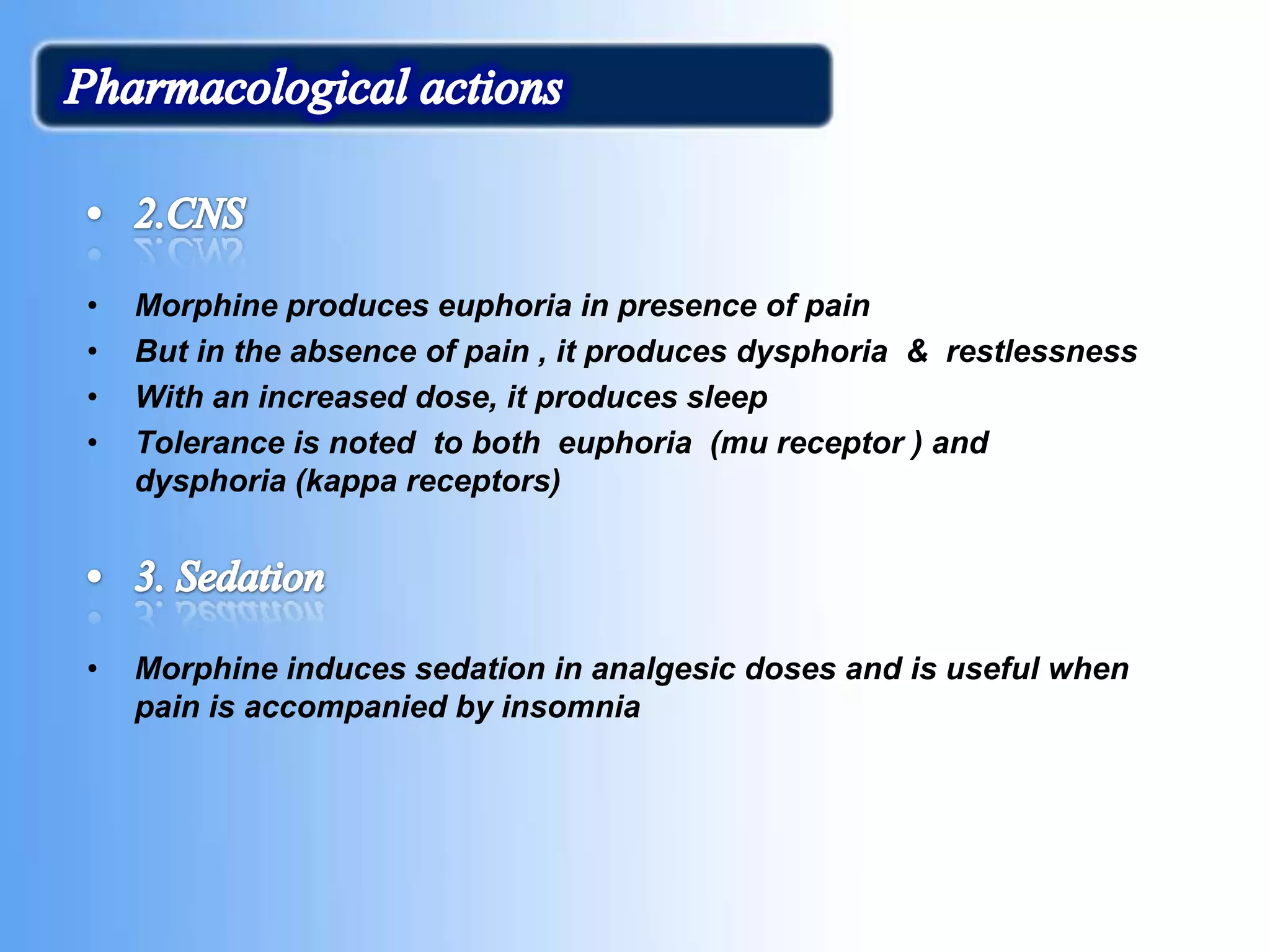 • Morphine produces euphoria in presence of pain
• But in the absence of pain , it produces dysphoria & restlessness
• With an increased dose, it produces sleep
• Tolerance is noted to both euphoria (mu receptor ) and
dysphoria (kappa receptors)
• Morphine induces sedation in analgesic doses and is useful when
pain is accompanied by insomnia
 