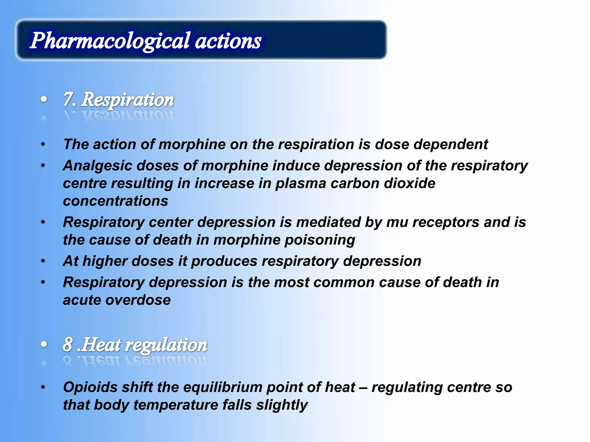 • The action of morphine on the respiration is dose dependent
• Analgesic doses of morphine induce depression of the respiratory
centre resulting in increase in plasma carbon dioxide
concentrations
• Respiratory center depression is mediated by mu receptors and is
the cause of death in morphine poisoning
• At higher doses it produces respiratory depression
• Respiratory depression is the most common cause of death in
acute overdose
• Opioids shift the equilibrium point of heat – regulating centre so
that body temperature falls slightly
 