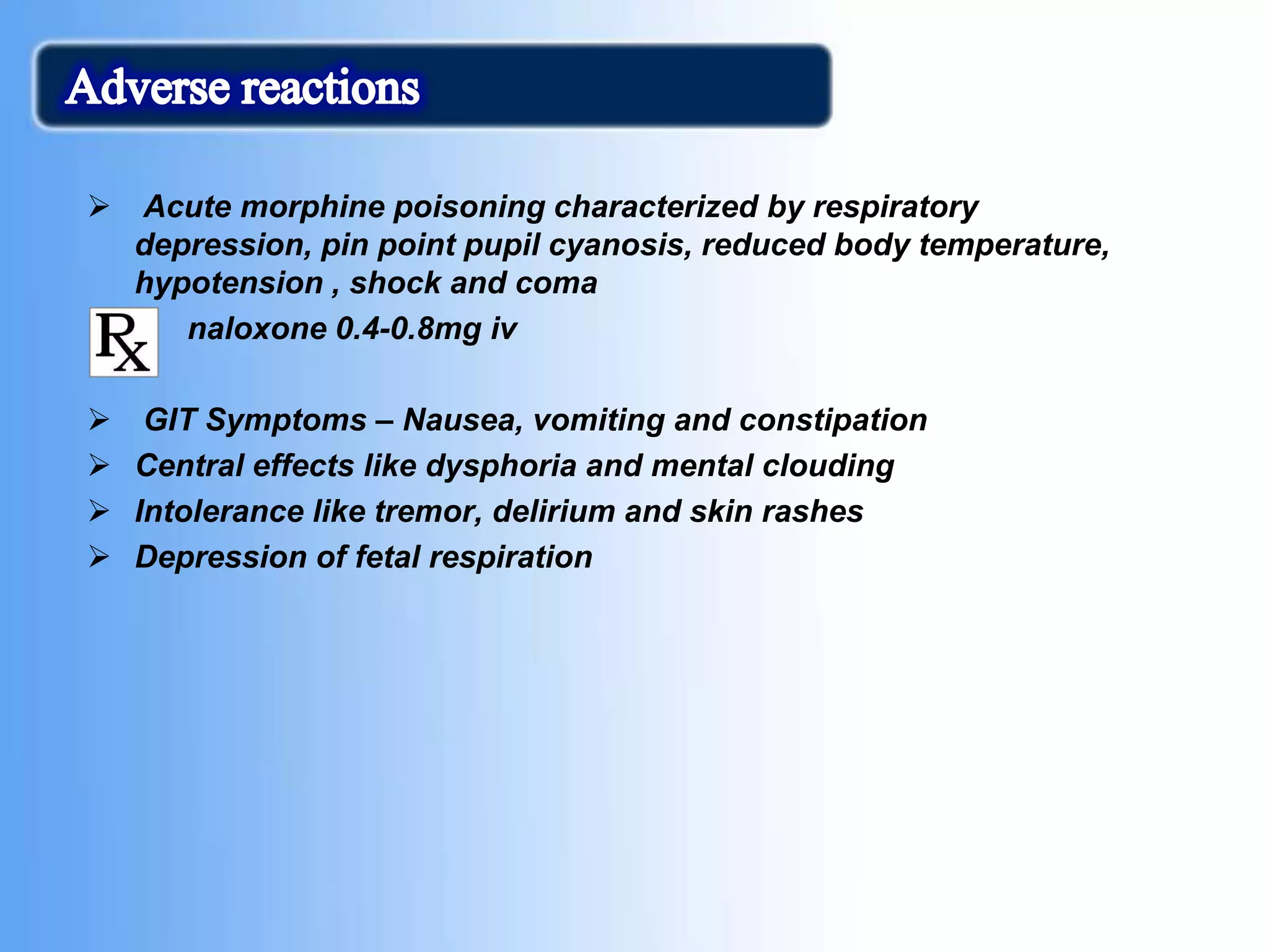 Acute morphine poisoning characterized by respiratory
depression, pin point pupil cyanosis, reduced body temperature,
hypotension , shock and coma
 naloxone 0.4-0.8mg iv
 GIT Symptoms – Nausea, vomiting and constipation
 Central effects like dysphoria and mental clouding
 Intolerance like tremor, delirium and skin rashes
 Depression of fetal respiration
 