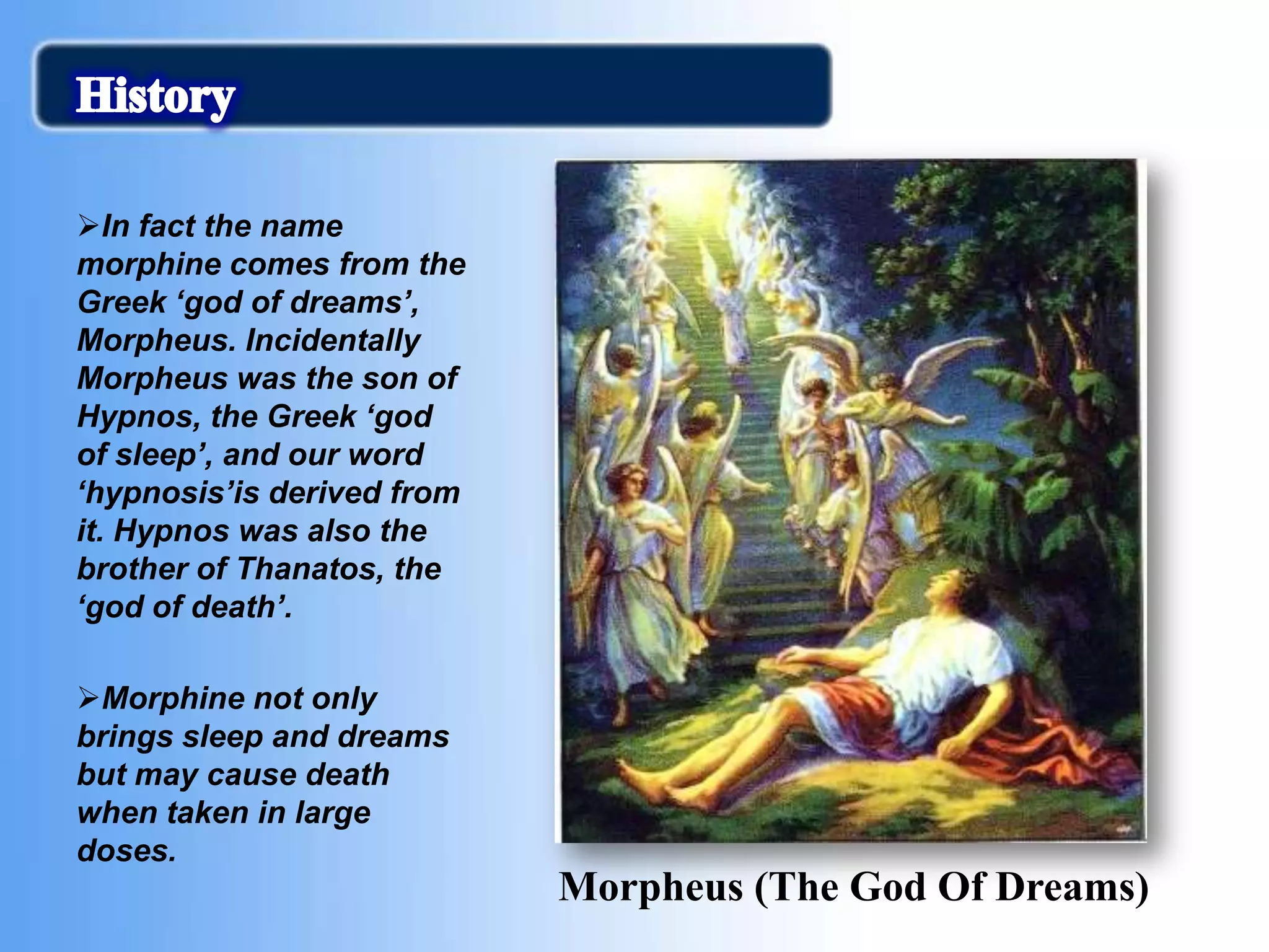 In fact the name
morphine comes from the
Greek ‘god of dreams’,
Morpheus. Incidentally
Morpheus was the son of
Hypnos, the Greek ‘god
of sleep’, and our word
‘hypnosis’is derived from
it. Hypnos was also the
brother of Thanatos, the
‘god of death’.
Morphine not only
brings sleep and dreams
but may cause death
when taken in large
doses.
Morpheus (The God Of Dreams)
 