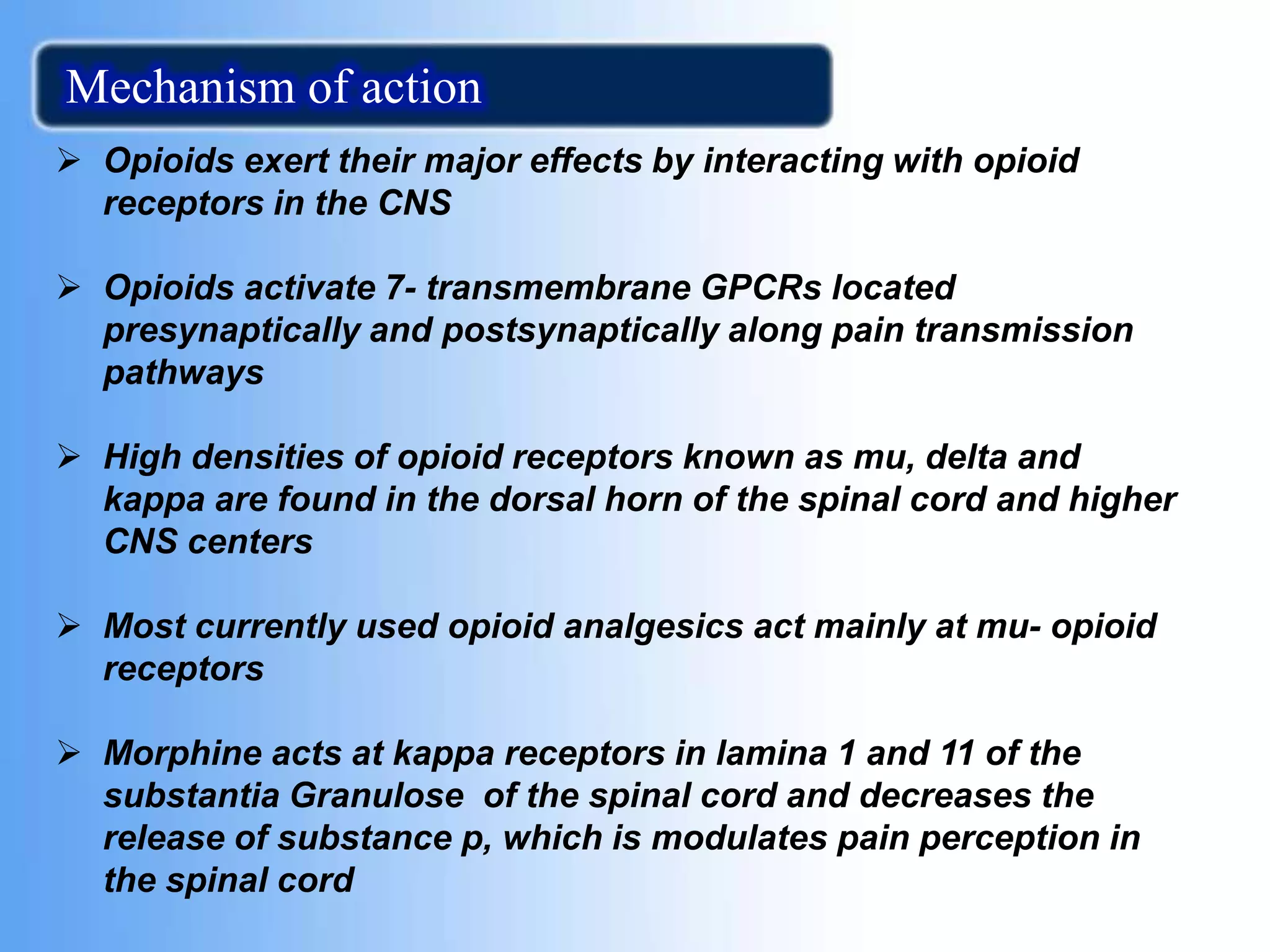  Opioids exert their major effects by interacting with opioid
receptors in the CNS
 Opioids activate 7- transmembrane GPCRs located
presynaptically and postsynaptically along pain transmission
pathways
 High densities of opioid receptors known as mu, delta and
kappa are found in the dorsal horn of the spinal cord and higher
CNS centers
 Most currently used opioid analgesics act mainly at mu- opioid
receptors
 Morphine acts at kappa receptors in lamina 1 and 11 of the
substantia Granulose of the spinal cord and decreases the
release of substance p, which is modulates pain perception in
the spinal cord
Mechanism of action
 
