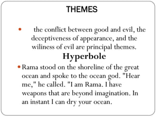 THEMES
 the conflict between good and evil, the
deceptiveness of appearance, and the
wiliness of evil are principal themes.
Hyperbole
Rama stood on the shoreline of the great
ocean and spoke to the ocean god. "Hear
me," he called. "I am Rama. I have
weapons that are beyond imagination. In
an instant I can dry your ocean.
 