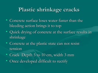 Plastic shrinkage cracksPlastic shrinkage cracks
• Concrete surface loses water faster than theConcrete surface loses water faster than the
bleeding action brings it to topbleeding action brings it to top
• Quick drying of concrete at the surface results inQuick drying of concrete at the surface results in
shrinkageshrinkage
• Concrete at the plastic state can not resistConcrete at the plastic state can not resist
tensiontension
• Crack Depth 5 to 10 cm, width 3 mmCrack Depth 5 to 10 cm, width 3 mm
• Once developed difficult to rectifyOnce developed difficult to rectify
 
