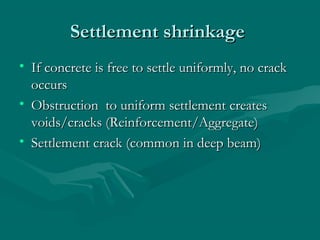 Settlement shrinkageSettlement shrinkage
• If concrete is free to settle uniformly, no crackIf concrete is free to settle uniformly, no crack
occursoccurs
• Obstruction to uniform settlement createsObstruction to uniform settlement creates
voids/cracks (Reinforcement/Aggregate)voids/cracks (Reinforcement/Aggregate)
• Settlement crack (common in deep beam)Settlement crack (common in deep beam)
 