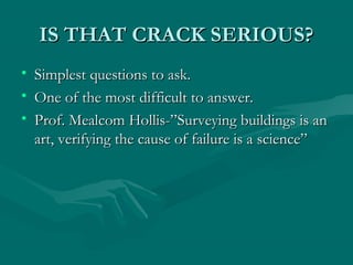 IS THAT CRACK SERIOUS?IS THAT CRACK SERIOUS?
• Simplest questions to ask.Simplest questions to ask.
• One of the most difficult to answer.One of the most difficult to answer.
• Prof. Mealcom Hollis-”Surveying buildings is anProf. Mealcom Hollis-”Surveying buildings is an
art, verifying the cause of failure is a science”art, verifying the cause of failure is a science”
 