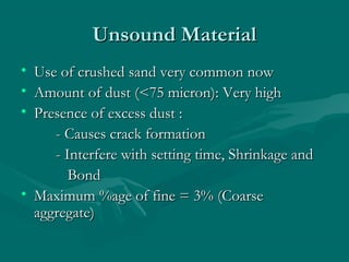 Unsound MaterialUnsound Material
• Use of crushed sand very common nowUse of crushed sand very common now
• Amount of dust (<75 micron): Very highAmount of dust (<75 micron): Very high
• Presence of excess dust :Presence of excess dust :
- Causes crack formation- Causes crack formation
- Interfere with setting time, Shrinkage and- Interfere with setting time, Shrinkage and
BondBond
• Maximum %age of fine = 3% (CoarseMaximum %age of fine = 3% (Coarse
aggregate)aggregate)
 