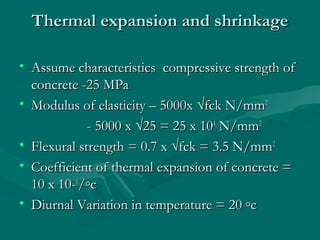 Thermal expansion and shrinkageThermal expansion and shrinkage
• Assume characteristics compressive strength ofAssume characteristics compressive strength of
concrete -25 MPaconcrete -25 MPa
• Modulus of elasticity – 5000x √fck N/mmModulus of elasticity – 5000x √fck N/mm22
- 5000 x √25 = 25 x 10- 5000 x √25 = 25 x 1044
N/mmN/mm22
• Flexural strength = 0.7 x √fck = 3.5 N/mmFlexural strength = 0.7 x √fck = 3.5 N/mm22
• Coefficient of thermal expansion of concrete =Coefficient of thermal expansion of concrete =
10 x 10-10 x 10-66
/◦c/◦c
• Diurnal Variation in temperature = 20 ◦cDiurnal Variation in temperature = 20 ◦c
 