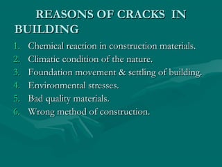 REASONS OF CRACKS INREASONS OF CRACKS IN
BUILDINGBUILDING
1.1. Chemical reaction in construction materials.Chemical reaction in construction materials.
2.2. Climatic condition of the nature.Climatic condition of the nature.
3.3. Foundation movement & settling of building.Foundation movement & settling of building.
4.4. Environmental stresses.Environmental stresses.
5.5. Bad quality materials.Bad quality materials.
6.6. Wrong method of construction.Wrong method of construction.
 
