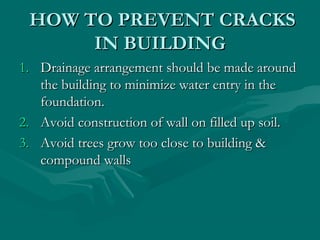 HOW TO PREVENT CRACKSHOW TO PREVENT CRACKS
IN BUILDINGIN BUILDING
1.1. Drainage arrangement should be made aroundDrainage arrangement should be made around
the building to minimize water entry in thethe building to minimize water entry in the
foundation.foundation.
2.2. Avoid construction of wall on filled up soil.Avoid construction of wall on filled up soil.
3.3. Avoid trees grow too close to building &Avoid trees grow too close to building &
compound wallscompound walls
 
