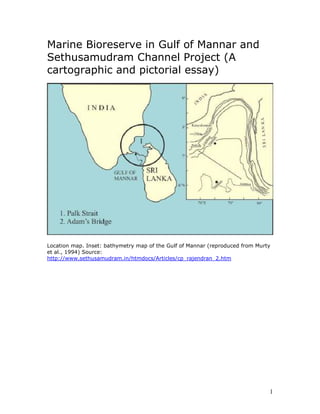 Marine Bioreserve in Gulf of Mannar and
Sethusamudram Channel Project (A
cartographic and pictorial essay)




Location map. Inset: bathymetry map of the Gulf of Mannar (reproduced from Murty
et al., 1994) Source:
http://www.sethusamudram.in/htmdocs/Articles/cp_rajendran_2.htm




                                                                               1