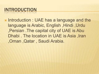INTRODUCTION


Introduction : UAE has a language and the
language is Arabic, English ,Hindi ,Urdu
,Persian .The capital city of UAE is Abu
Dhabi . The location in UAE is Asia ,Iran
,Oman ,Qatar , Saudi Arabia.

 