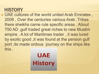 HISTORY


UAE cultures of the world united Arab Emirates ,
2008 , Over the centuries various Arab ,Tribes
there sheikhs came rule specific areas . About
750 AD ,gulf traded great riches to new Muslim
empire . A lot of Maritimes trader , it was lured
by exotic good ,it was found at the persion gulf
port ,its made ordous journey on the ships like
this .

 