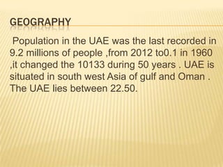 GEOGRAPHY
Population in the UAE was the last recorded in
9.2 millions of people ,from 2012 to0.1 in 1960
,it changed the 10133 during 50 years . UAE is
situated in south west Asia of gulf and Oman .
The UAE lies between 22.50.

 