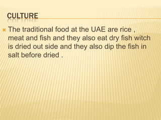 CULTURE


The traditional food at the UAE are rice ,
meat and fish and they also eat dry fish witch
is dried out side and they also dip the fish in
salt before dried .

 