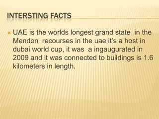 INTERSTING FACTS


UAE is the worlds longest grand state in the
Mendon recourses in the uae it’s a host in
dubai world cup, it was a ingaugurated in
2009 and it was connected to buildings is 1.6
kilometers in length.

 