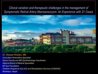 Clinical variation and therapeutic challenges in the management of
Symptomatic Retinal Artery Macroaneurysm: An Experience with 21 Cases
Dr. Deepak Khadka, MD
Consultant Vitreoretina Specialist
Senior Faculty and MD Ophthalmology Coordinator
National Board of Medical Specialties
BP Eye Foundation
Children Hospital for Eye Ear and Rehabilitation Services (CHEERS)
Bhaktapur, Nepal
 