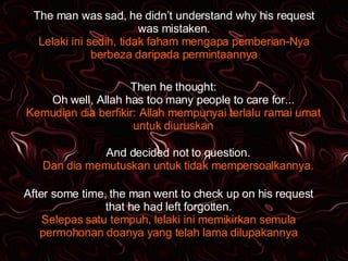 The man was sad, he didn’t understand why his request was mistaken. Lelaki ini sedih, tidak faham mengapa pemberian-Nya berbeza daripada permintaannya Then he thought: Oh well, Allah has too many people to care for... Kemudian dia berfikir: Allah mempunyai terlalu ramai umat untuk diuruskan And decided not to question. Dan dia memutuskan untuk tidak mempersoalkannya. After some time, the man went to check up on his request that he had left forgotten. Selepas satu tempuh, lelaki ini memikirkan semula permohonan doanya yang telah lama dilupakannya 