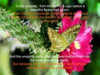 To his surprise,  from the thorny & ugly cactus a beautiful flower had grown. Lelaki ini amat terperanjat apabila melihat dari pokok kaktus yang hodoh dan berduri itu tumbuh pula bunga yang cantik And the unsightly carterpillar had been transformed into the most beautiful butterfly. Dan daripada ulat yang terselindung, telah bertukar menjadi rama-rama yang cantik 
