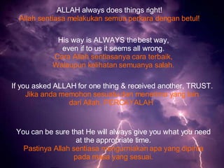 ALLAH always does things right! Allah sentiasa melakukan semua perkara dengan betul! His way is ALWAYS the best way, even if to us it seems all wrong. Cara Allah sentiasanya cara terbaik, Walaupun kelihatan semuanya salah. If you asked ALLAH for one thing & received another, TRUST. Jika anda memohon sesuatu dan menerima yang lain dari Allah, PERCAYALAH   You can be sure that He will always give you what you need at the appropriate time. Pastinya Allah sentiasa mengurniakan apa yang dipinta pada masa yang sesuai. 
