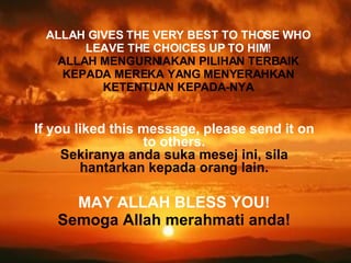 If you liked this message, please send it on to others. Sekiranya anda suka mesej ini, sila hantarkan kepada orang lain. MAY ALLAH BLESS YOU! Semoga Allah merahmati anda! ALLAH GIVES THE VERY BEST TO THOSE WHO LEAVE THE CHOICES UP TO HIM ! ALLAH MENGURNIAKAN PILIHAN TERBAIK KEPADA MEREKA YANG MENYERAHKAN KETENTUAN KEPADA-NYA 