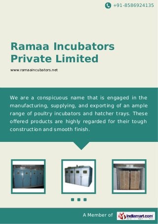 +91-8586924135
A Member of
Ramaa Incubators
Private Limited
www.ramaaincubators.net
We are a conspicuous name that is engaged in the
manufacturing, supplying, and exporting of an ample
range of poultry incubators and hatcher trays. These
oﬀered products are highly regarded for their tough
construction and smooth finish.
 