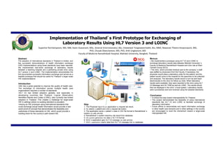 Implementation of Thailand’s First Prototype for Exchanging of
                                              Laboratory Results Using HL7 Version 3 and LOINC
                                         Supachai Parchariyanon, MD, MBI, Kavin Asavanant, MSc, Sireerat Srisiriratanakul, BSc, Chaiwiwat Tongtaweechaikit, Bsc, MBA,
                                                        Nawanan Theera-Ampornpunt, MD, PhD, Chusak Okaschareon, MD, PhD, Artit Ungkanont, MD
                                                               Faculty of Medicine Ramathibodi Hospital, Mahidol University, Bangkok, Thailand

Abstract                                                                                                                                                      Methods

 The adoption of international standards in Thailand is limited,                                                                                              • We implemented a prototype using HL7 V3 and LOINC to exchange
and few successful demonstrations of health information                                                                                                       lab results data between Mahidol University’s Faculty of Medicine
exchange (HIE) implementations using these standards have                                                                                                     Ramathibodi Hospital and a clinic at Siam Cement Group (SCG).
been reported. We implemented real-world exchange of laboratory                                                                                               • The clinic, which provided medical care to the company’s staff, was
results between a teaching hospital and a partnering private clinic                                                                                           staffed by physicians from the Faculty. The physician would place a lab
using HL7 version 3 and LOINC. The implementation demonstrates                                                                                                order for the patient, and the patient would come to the hospital for
the first documented successful information exchange and                                                                                                      the specimen to be collected and analyzed. Lab results would be sent
serves as a feasible prototype that should be useful for                                                                                                      back electronically to the clinic for follow-up visits.
Thailand’s larger scale HIE implementations.                                                                                                                  • Lab results were reported to the clinic using HL7 V3 Message and HL7
                                                                                                                                                              RIM as well as LOINC. The results would then be displayed in the clinic’s
                                                                                                                                                              local system.
Introduction                                                                                                                                                  • Lab results were successfully sent and received using the adopted
                                                                                                                                                              standards.
• HL7 V3 has limited adoption globally, and especially in developing
countries like Thailand. LOINC also has limited adoption in
Thailand. This creates a challenge for large-scale HIE in settings                                                                                            Conclusion
where no existing standard is prevalent.                               Steps
• Having an HIE prototype using international standards that           1. The physician logs in to the clinic’s application to request lab results.           • This project demonstrated the feasibility of using international standards
could exchange actual health information would provide a real-world    2. He selects the patient and clicks a request lab button.                             like HL7 V3 and LOINC to facilitate exchange of laboratory information.
proof-of-concept that demonstrates the feasibility and usefulness      3. The application sends a patient’s data in CSV file format to Ramathibodi’s system   • It serves as a critical first step toward interoperability for Thailand.
of these standards on HIE                                                 via web service.                                                                    • Future efforts to demonstrate and report information exchange in
• This prototype would serve as a building block for the country’s     4. Ramathibodi’s system searches lab results from database.                            other healthcare domains and in other settings in the country are
path toward HIE.                                                       5. The system generates a message in HL7 V3 format, using LOINC.                       encouraged to build the momentum toward a large-scale interoperable
                                                                       6. SCG’s application gets the HL7 V3 message via web service.                          HIE.
                                                                       7. SCG’s application inserts data from HL7 V3 message into its database.
 