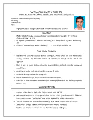 TATA SANTOSH RAMA BHADRA RAO
MOBILE: +91 9494905949, +91 8523892902 E-MAIL:santosh.sanocito@gmail.com
Jawaharlal Nehru Technological University,
Kukatpally,
Hyderabad-85
India.
“Highly enthusiastic biology student ready to work in an innovative research”
Education
Masters (Biotechnology) - Jawaharlal Nehru Technological University (2012-2014), Project
(GMO’s) –ICRISAT - 81.63%
PG Diploma (Bio informatics) - Osmania University (2009- 2010)- Project (Pyridone derivatives)-
68%
Bachelors (Biotechnology)- Andhra University (2007- 2009)- Project (Water)-72%
Professional Overview
Expertise with Cell and Molecular biology techniques, animal cancer cell lines maintenance,
cloning, structural and functional analysis of biomolecules through in-vitro and in-silico
approach.
Likely to work in cancer biology, interactive genomic biology, cell and molecular biology and
microbiology.
Ambitious to handle multi-task-oriented programs at all levels.
Flexible and ready to work hard in any time.
Reveal the analytical expectations every time with positive results.
Habituate to work in deadline-oriented projects with highly motivated and maturely organized
research tasks.
Accomplishments
2nd rank holder at university level in Masters with 81.63%. (JNTUH)
Got consolation prize for poster presentation on the subject gene therapy and DNA mind
printing technology at CONGREGATION OF NOBLE LAUREATE at IIIT ALLAHABAD-2013.
Selected as an intern in cell and molecular biology lab at ICRISAT an international institute.
At bachelor's level got 1st rank at university level 72%. (Andhra University).
Working as a JRF on molecular cloning and characterization of eIF4A gene.
 