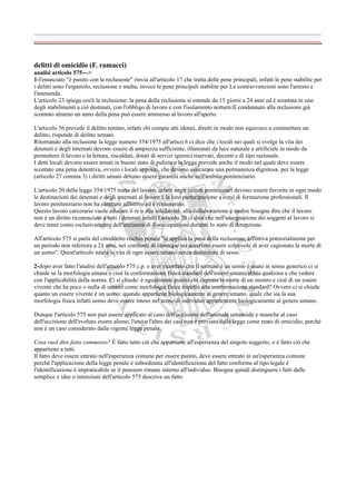 ________________________________________________________________________________


delitti di omicidio (F. ramacci)
analisi articolo 575--->
1-l'enunciato "è punito con la reclusione" rinvia all'articolo 17 che tratta delle pene principali, infatti le pene stabilite per
i delitti sono l'ergastolo, reclusione e multa; invece le pene principali stabilite per Le contravvenzioni sono l'arresto e
l'ammenda.
L'articolo 23 spiega cos'è la reclusione: la pena della reclusione si estende da 15 giorni a 24 anni ed è scontata in uno
degli stabilimenti a ciò destinati, con l'obbligo di lavoro e con l'isolamento notturn;Il condannato alla reclusione già
scontato almeno un anno della pena può essere ammesso al lavoro all'aperto.

L'articolo 56 prevede il delitto tentato, infatti chi compie atti idonei, diretti in modo non equivoco a commettere un
delitto, risponde di delitto tentato.
Ritornando alla reclusione la legge numero 354/1975 all'artico 6 ci dice che i locali nei quali si svolge la vita dei
detenuti e degli internati devono essere di ampiezza sufficiente, illuminati da luce naturale e artificiale in modo da
permettere il lavoro e la lettura, riscaldati, dotati di servizi igienici riservati, decenti e di tipo razionale.
I detti locali devono essere tenuti in buono stato di pulizia e la legge prevede anche il modo nel quale deve essere
scontato una pena detentiva, ovvero i locali appositi, che devono assicurare una permanenza dignitosa. per la legge
(articolo 27 comma 3) i diritti umani devono essere garantiti anche nell'ambito penitenziario.

L'articolo 20 della legge 354/1975 tratta del lavoro, infatti negli istituti penitenziari devono essere favorite in ogni modo
le destinazioni dei detenuti e degli internati al lavoro è la loro partecipazione a corsi di formazione professionali. Il
lavoro penitenziario non ha carattere afflittivo ed è remunerato.
Questo lavoro carcerario vuole educare il re o alla solidarietà, alla collaborazione è inoltre bisogna dire che il lavoro
non è un diritto riconosciuto a tutti i detenuti infatti l'articolo 20 ci dice che nell'assegnazione dei soggetti al lavoro si
deve tener conto esclusivamente dell'anzianità di disoccupazione durante lo stato di detenzione.

All'articolo 575 si parla del cosiddetto rischio penale "si applica la pena della reclusione, afflittiva potenzialmente per
un periodo non inferiore a 21 anni, nei confronti di chiunque sia accertato essere colpevole di aver cagionato la morte di
un uomo". Quest'articolo tutela la vita di ogni essere umano senza distinzioni di sesso.

2-dopo aver fatto l'analisi dell'articolo 575 c.p. e aver ricordato che il termine è un uomo è usato in senso generico ci si
chiede se la morfologia umana e cioè la conformazione fisica standard dell'essere umano abbia qualcosa a che vedere
con l'applicabilità della norma. Ci si chiede: è ugualmente punito chi cagiona la morte di un mostro e cioè di un essere
vivente che ha poco o nulla di umano come morfologia fisica rispetto alla conformazione standard? Ovvero ci si chiede
quanto un essere vivente è un uomo: quando appartiene biologicamente al genere umano, quale che sia la sua
morfologia fisica infatti uomo deve essere inteso nel senso di individuo appartenente biologicamente al genere umano.

Dunque l'articolo 575 non può essere applicato al caso dell'uccisione dell'animale umanoide e neanche al caso
dell'uccisione dell'evoluto essere alieno; l'uno o l'altro dei casi non è previsto dalla legge come reato di omicidio, perché
non è un caso considerato dalla vigente legge penale.

Cosa vuol dire fatto commesso? È fatto tutto ciò che appartiene all'esperienza del singolo soggetto, o è fatto ciò che
appartiene a tutti.
Il fatto deve essere entrato nell'esperienza comune per essere punito, deve essere entrato in un'esperienza comune
perché l'applicazione della legge penale è subordinata all'identificazione del fatto conforme al tipo legale è
l'identificazione è impraticabile se il pensiero rimane interno all'individuo. Bisogna quindi distinguere i fatti dalle
semplice e idee o intenzioni dell'articolo 575 descrive un fatto.
 