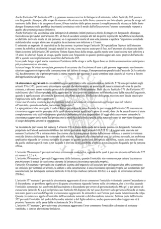 Anche l'articolo 285 l'articolo 422 c.p. possono annoverarsi tra le fattispecie di attentato, infatti l'articolo 285 punisce
con l'ergastolo chiunque, allo scopo di attentare alla sicurezza dello Stato, commette un fatto diretto portare la strage nel
territorio dello Stato o in una parte di esso; il bene tutelato dalla prima norma è semplicemente la sicurezza dello Stato
dunque l'attentato sulla pubblica incolumità costituisce solo il modo dell'offesa ovvero l'evento strumentale rispetto a
quello che costituisce reale obiettivo.
Anche l'articolo 422 costituisce una fattispecie di attentato infatti punisce a titolo di strage con l'ergastolo chiunque,
fuori dei casi preveduti dall'articolo 285, al fine di uccidere compie atti tali da porre in pericolo la pubblica incolumità,
se dal fatto deriva la morte di più persone; se è cagionata la morte di una sola persona si applica l'ergastolo e conclude
stabilendo che in ogni altro caso si applica la reclusione non inferiore a 15 anni.
È esistente un rapporto di specialità tra le due norme: in primo luogo l'articolo 285 specializza l'ipotesi dell'attentato
contro la pubblica incolumità (strage) perché lei ne sta, come mezzo usato per il fine, nell'attentato alla sicurezza dello
Stato;la norma dell'articolo 285 contiene l'intera figura base della strage, quelle punite con la reclusione non inferiore a
15 anni; le ulteriori figure di strage, quelle punite con l'ergastolo in quanto ipotesi aggravate, sono proprie dell'articolo
422 e quindi non implicitamente assorbite dall'articolo 285.
In secondo luogo si può anche constatare l'evidenza della strage e nella figura base un diritto consumazione anticipata e
più precisamente un attentato.
In terzo luogo, la lettura rovesciata, permette di accertare che l'uccisione di una o più persone rappresenta un elemento
ulteriore aggiuntivo rispetto alla consumazione del delitto di strage; l'interpretazione parallela dell'articolo 285 e articolo
422 ha dimostrato che il primo prevede la stessa materia del secondo il quale contiene una clausola di riserva a favore
dell'applicazione del primo.

14-circostanze aggravanti-le circostanze aggravanti relative alle omicidio doloso (articolo 575) sono prevedute negli
articoli 576 e 577, queste sono circostanze speciali che determinano un aumento di pena in misura diversa da quello
comune, e devono essere valutate prima delle circostanze l'effetto comune. Dato che sia l'articolo 576 che l'articolo 577
stabiliscono che l'effetto speciale delle aggravanti in esse previste consistono nell'introduzione della pena dell'ergastolo,
quando è applicata una circostanza autonoma ad effetto speciale, l'inflizione della pena massima non lascia spazio per
l'applicazione delle altre aggravanti.
Come mai il codice contiene due disposizioni relative ad elementi circostanziali aggravanti speciali relativi
all'omicidio, quando ambedue prevedono l'ergastolo?
La spiegazione è che in origine il codice Rocco prevedeva la pena di morte la previsione dell'articolo 576 concerneva
circostanze aggravanti in presenza delle quali doveva essere applicata la pena di morte; dato che la pena di morte è stata
completamente tolta dall'ordinamento giuridico abbiamo così due disposizioni di legge che concernono entrambe le
circostanze aggravanti e tutte due producono la modifica della bella specie della pena nel senso di prevedere l'ergastolo
il luogo della pena detentiva temporanea.

Va ricordata la previsione del numero 5 articolo 576 in forza della quale deve essere punito con l'ergastolo l'omicidio
perpetrato nell'atto di commettere taluno dei delitti preveduti dagli articoli 519,525 521. L'aggravante prevista dal
numero 5 articolo 576 e mirata contro l'uccisione che è conseguenza diretta della stessa violenza, o contro la violenza
omicida diretta a infrangere la resistenza della vittima. Riguardo alla connessione con la violenza sessuale, un problema
applicativo riguarda la violenza sessuale di gruppo in quanto questa una fattispecie autonoma, punita con pena diversa
da quella ordinaria per il reato e per la quale è prevista la procedibilità d'ufficio e non a seguito di querele per la persona
offesa.

L'articolo 576 numero 2 prevede un'unica circostanza cumulativa, ognuna delle quali è prevista da solo nell'articolo 577
a i numeri 1,2,3 e 4.
L'articolo 576 numero 3 prevede l'aggravante della latitanza, quando l'omicidio sia commesso per evitare la cattura o
per procurarsi i mezzi di sussistenza durante la latitanza (circostanza speciale propria).
l'articolo 576 numero 4 prevede che si applichi la pena dell'ergastolo all'associato per delinquere che abbia commesso
un omicidio per sottrarsi all'arresto, la cattura o alla carcerazione; è una circostanza speciale propria del condannato per
associazione per delinquere comune (articolo 416) di tipo mafioso (articolo 416 bis) o a scopo di terrorismo (articolo
270 bis).

L'articolo 577 numero 1 prevede la circostanza aggravante di aver commesso l'omicidio volontario contro l'ascendente o
il discendente; un problema applicativo di questa circostanza riguarda l'errore sulla circostanza, che si verifica quando
l'omicidio commesso nei confronti dell'ascendente o discendente per errore di persona (articolo 60 c.p.) o per errore di
esecuzione (articolo 82 c.p.): nel primo caso l'articolo 60 dispone che nel caso di errore sulla persona offesa da un reato,
non sono poste a carico dell'agente le circostanze aggravanti. In entrambi i casi l'errore può essere determinato da colpa.
Questa circostanza si applica l'omicidio dell'ascendente naturale o del discendente naturale; l'ultima parte dell'articolo
577 prevede l'omicidio del padre della madre adottivi e del figlio adottivo; anche questo omicidio è aggravato ed è
previsto l'aumento della pena della reclusione da 24 a 30 anni.
L'articolo 577 numero 2 prevede come circostanza aggravante l'aver commesso l'omicidio col mezzo di sostanze
venifiche, o con un altro mezzo insidioso.
 