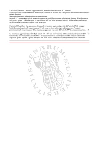 L'articolo 577 numero 3 prevede l'aggravante della premeditazione che consta di 2 elementi:
-cronologico-intervallo temporale tra la risoluzione criminosa di uccidere uno o più persone determinate l'attuazione del
proprio omicidio;
-ideologico-continuità della medesima decisione iniziale;
l'articolo 577 numero 4 prevede la pena dell'ergastolo per omicidio commesso nel concorso di talune delle circostanze
indicate nei numeri 1 e 4 dell'articolo 61, e consistono nell'aver agito per motivi abietti e futili e nell'avere adoperato
servizio o nell'aver agito con crudeltà verso le persone.

L'articolo 585 stabilisce che se concorre alcuna delle circostanze aggravanti previste dall'articolo 576 la pena per
l'omicidio preterintenzionale e aumentata da 1/3 alla meta; lo stesso articolo prevede che, se con l'omicidio
preterintenzionale concorre alcune delle circostanze aggravanti prevedute dall'articolo 577 la pena aumentata fino a 1/3.

Le circostanze aggravanti prevedute dagli articoli 576 e 577 non si applicano al delitto di infanticidio (articolo 578) e ne
ha l'omicidio del consenziente (articolo 579) e all'istigazione aiuto al suicidio (articolo 580) oltre che all'omicidio
colposo in quanto riguardo a questa fattispecie non esiste alcuna norma che faccia riferimento a quelle circostanze.

________________________________________________________________________________
 