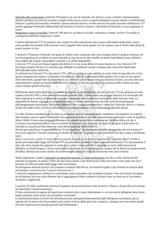 Omicidio del consenziente: l'articolo 579 punisce un caso di omicidio che descrive come condotta volontariamente
diretta a produrre la morte di un uomo, il quale vuole essere ucciso; in questa fattispecie la pena edittale è sensibilmente
inferiore a quella dell'omicidio volontario. Questo articolo descrive un fatto diverso da quello descritto dall'articolo 575
perché aggiunge l'elemento differenziale del concorso al nucleo comune a tutti delitti di omicidio, ovvero cagionare la
morte.
Istigazione o aiuto al suicidio: l'articolo 580 descrive un fatto di suicidio, realizzato o tentato, sicché è il suicidio la
conseguenza dell'altro istigazione o aiuto.

L'analisi dell'articolo 575 ha mostrato che, mentre l'evento naturalistico deve essere individuato nella morte, intesa
come perdita irreversibile delle funzioni vitali, l'oggetto della tutela penale è la vita umana o per il diritto individuale di
essere lasciato in vita.

L'articolo 579 punisce l'omicidio nel quale la vittima vuole rinunciare alla vita e dunque presta il proprio consenso, da
cui l'incongruenza di un diritto di essere lasciato in vita che da un lato sarebbe un diritto individuale invece dall'altro
non sarebbe dal singolo rinunciabile in quanto è un diritto disponibile.
L'articolo 575 invece privilegia l'aspetto del diritto di vivere come diritto di essere lasciato in vita; l'articolo 579
privilegia l'aspetto del dovere, correlato agli obblighi di solidarietà sociale e dunque alla concezione funzionale
dell'individuo nella collettività.
Il confronto tra l'articolo 575 e gli articoli 579 e 580 non è decisivo per stabilire se esiste il dovere giuridico di vivere:
questa constatazione induce a concludere nel senso che l'atto di disposizione della propria vita si situa in uno spazio
libero del diritto, quindi l'atto di disposizione e la condotta suicida hanno solo una rilevanza di fatto, ma sono fatti non
regolamentati e quindi non qualificabili né leciti e illeciti. Il fatto del suicidio o del consenso della vittima non può
essere ritenuto quindi irrilevante.

5-all'interno della tutela della vita è possibile distinguere un'ipotesi di reato doloso (articolo 575) da un'ipotesi di reato
colposo (articolo 589) e reato preterintenzionale (articolo 584), in tutti questi casi la legge descrive il lo essenziale del
fatto (cagionare la morte) e l'elemento materiale consistente nella cessazione irreversibile delle funzioni vitali. La
materialità di illecito, cagionare la morte di un uomo, e valutato dalla in modo diverso e tale diversità dipende
dall'atteggiamento psicologico dell'autore rispetto al fatto; questa constatazione è valida per l'omicidio doloso e colposo
perché dovrebbe essere esclusa la differenza tra la condotta colposa, è la corrispondente condotta dolosa.

Un fatto è prima considerato per il modo in cui appare, cioè se si presenta come volontario o involontario; la realtà di
fatto propone casi nei quali la materialità del cagionare la morte si connette una situazione particolare, come la legittima
difesa. Infatti il buon senso porta ad affermare che quando un omicidio commesso per legittima difesa ciò che è
avvenuto e una legittima difesa e non è un delitto di omicidio; così cagionare la morte di un uomo è fatto tipico di
omicidio in assenza del fatto descritto come difesa legittima dall'articolo 52.
Ma bisogna specificare in quanto l'articolo 52 non significa " hai commesso un delitto di omicidio ma non ti punisco",
ma invece significa "non hai commesso un delitto di omicidio" in quanto il fatto commesso non deve essere considerato
reato.
Qual è il precetto e quale il contro-precetto quando la morte di un uomo e cagionata per legittima difesa? Il fatto è
quello preveduto dalla legge nell'articolo 575 che presenta i connotati di fatto contenuti nell'articolo 52 e precisamente il
fatto che colui il quale ha cagionato la morte di un uomo è stato costretto a cagionare la morte dalla necessità di
difendere un diritto proprio o altrui contro il pericolo attuale di un'offesa ingiusta, sempre che la difesa sia proporzionata
all'offesa. Quindi non si deve parlare di contro-precetto perché la realtà di riferimento non è più la stessa.

Molto importante è anche il principio di materialità (articolo 25 della costituzione) che deve valere all'interno del
principio di legalità, in quanto il fatto che dev'essere punito è per definizione il fatto preveduto come reato che non è
presente nei fatti preveduti dalla legge come scriminanti.
Si distinguono elementi positivi che formano la materia dell'illecito, ed elementi negativi che formano la materia della
scriminante: la presenza dei 2 nega la rilevanza dei 1.
L'articolo cinquantanove definisce le scriminanti come circostanze che escludono la pena e l'uso del termine designato
sta ad indicare che esse sono elementi che si aggiungono al fatto costitutivo di reato come avviene per le circostanze
attenuanti o aggravanti.

L'articolo 25 della costituzione sancisce la garanzia di una distinzione certa tra lecito e illecito e di specifica nei principi
di materialità e di determinatezza;
il fatto scriminante in ragione del quale non si punisce deve essere determinato e a ciò servono le dettagliate descrizioni
legali contenute nelle norme che prevedono scriminanti.
La dottrina prevalente è favorevole all'estensione per analogia (bonam partem) delle fattispecie scriminanti, per la
ragione che le norme che le prevedono sono norme in forza delle quali non si punisce e dunque non sono norme penali
ma sono espressioni di principi generali dell'ordinamento.
 