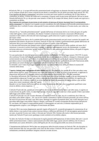 6-l'articolo 584 c.p. si occupa dell'omicidio preterintenzionale ed aggiunge un elemento descrittivo mortale è quello per
cui la condotta causale deve essere costruita da atti diretti a commettere uno dei delitti preveduti dagli articoli 581 582.
Cosa significa atti diretti a commettere? una prima eccezione può essere quella di considerare che se l'atto diretto a
commettere un delitto, il diritto del realtà non è consumato; in questo senso la previsione dell'articolo 584 usa la stessa
formula dell'articolo 56 c.p. che prevede come tentativo il fatto di chi compie atti idonei, diretti in modo non equivoco a
commettere un delitto.
Ma è ragionevole restringere la previsione al solo tentativo di percosse di lesioni, lasciando fuori il corrispondente
delitto consumato? La risposta è no in quanto occorre considerare che nella fattispecie dell'omicidio preterintenzionale e
indifferente che si verifichi l'evento voluto perché l'evento costitutivo della fattispecie è l'evento-morte, non voluto ma
causato.

Articolo 43 c.p. "omicidio preterintenzionale": quando dall'azione od omissione deriva un evento più grave di quello
voluto dall' agente; si deve concludere, che almeno il tentativo di percosse di lesioni e necessario affinché possa
sussistere il dolo relativo all'evento del reato di passaggio, quello attraverso il quale si cagiona la morte, e vento che
dev'essere voluto.
Da tale interpretazione deriva che la condotta dell'omicidio preterintenzionale non può essere costituito da semplici atti
preparatori del tentativo di percosse di lesioni; l'articolo 43 dice che il delitto è preterintenzionale quando dall'azione od
omissione deriva un evento dannoso o pericoloso più grave di quello voluto dall'agente.
La rilevanza dell'omissione può dunque essere ridotta a semplice modalità esecutiva della condotta, nel senso che il
omissione si converte in azioni di percosse in quanto si percuote indirettamente invece che direttamente, si compie
un'azione attraverso un'omissione; quindi l'articolo 584 descrive una condotta inizialmente dolosa, alla quale fa seguito
un evento non voluto.

Un caso particolare di omicidio preterintenzionale e previsto dall'articolo 18/4 della legge numero 194/1978: la morte
che costituisce l'evento dell'omicidio preterintenzionale deve essere causata da un aborto e dunque la vittima può essere
esclusivamente una donna in gravidanza; la condotta tipica è descritta come quella di chi cagiona l'interruzione della
gravidanza senza il consenso della donna (articolo 18 primo comma) o come quella di chi provochi l'interruzione della
gravidanza con azioni dirette a provocare lesioni alla donna (articolo 18 secondo comma).
In entrambi i casi il reato di passaggio è quello di avere cagionato l'interruzione della gravidanza in assenza del
consenso della donna.

7-morte o lesioni come conseguenza di altro delitto-articolo 586 stabilisce che quando da un fatto preveduto come
delitto doloso dell'Iva, quale conseguenza non voluta del colpevole, la morto la lesioni di una persona, si applicano le
disposizioni dell'articolo 83 (aberratio delicti) ma le pene stabilite negli articoli 589 e 590 sono aumentate.
La disciplina dell'articolo 586 a significare che l'evento morte deve essere aberrante rispetto e che per determinare la
responsabilità colposa per l'evento non voluto e aberrante deve sussistere almeno la prevedibilità; ciò significa che
l'evento-morte, che si realizza a causa di un errore nell'uso dei mezzi di esecuzione del delitto doloso o per un'altra
causa, deve essere causata per colpa dell' agente.
Quando si avvera l'ipotesi dell'errore nell'uso dei mezzi di esecuzione del reato, esso è usualmente qualificato come
errore-in abilità o errore-imperizia.

L'articolo 83 prevede che, quando per errore nell'uso dei mezzi di esecuzione del reato o per altra causa, si cagiona un
evento diverso da quello voluto, il colpevole risponde a titolo di colpa dell'evento non voluto quando il fatto è preveduto
dalla legge come delitto colposo.
L'articolo 83 prevede così che l'evento aberrante sia imputato a titolo di colpa, ma ciò a condizione che il fatto sia
preveduto come delitto colposo....ES: caso di chi volendo commettere il delitto di lesione personale, per errore nell'uso
dei mezzi di esecuzione del reato o per altra causa, danneggi un oggetto di proprietà altrui, tale evento aberrante non è
preveduto dalla legge come delitto colposo e dunque, nonostante la vicenda corrisponda alla descrizione dell'articolo
83, non basta a far sorgere la responsabilità penale e il danneggiato ore sarà solo civilmente responsabile per il
danneggiamento corposo e così obbligato al risarcimento del danno.

L'articolo 586 è una norma doppiamente speciale rispetto all'articolo 83, sia perché presuppone la commissione di un
delitto doloso e non anche di una contravvenzione dolosa, a differenza dell'articolo 83 che presuppone genericamente
un reato; sia perché l'evento non voluto, è rilevante per l'articolo 586 è limitato alla morte o alla lesione personale,
mentre per l'articolo 83 può essere qualunque evento costitutivo di un delitto colposo.

Va detto che l'articolo 42 dopo aver denunciato la regola generale dell'imputazione al titolo di dolo, fatti salvi i casi di
delitto preterintenzionale o colposo espressamente preveduti dalla legge; questo articolo stabilisce che l'evento in
determinati casi è posto altrimenti a carico dell'agente pur che sia conseguenza della sua azione di omissione.

L'interpretazione dell'articolo 586 ha dato una spiegazione della diversità esistente tra l'articolo 586, che disciplina in
modo autonomo fatti che sono preveduti come reato da altre norme e l'articolo 584 che prevede e punisce fatti che
isolatamente considerati potrebbero integrare ciascuno un reato diverso.
 